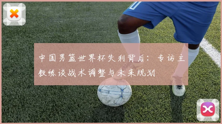 中国男篮世界杯失利背后：专访主教练谈战术调整与未来规划