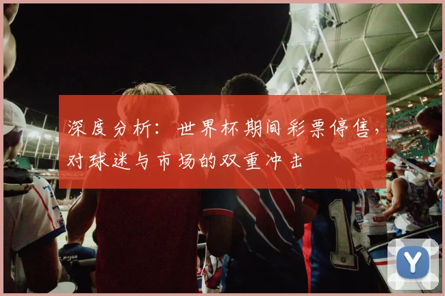 深度分析：世界杯期间彩票停售，对球迷与市场的双重冲击