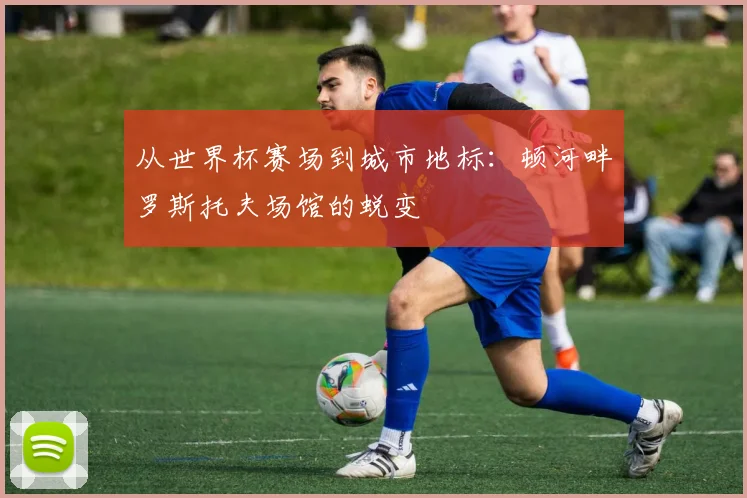 从世界杯赛场到城市地标:顿河畔罗斯托夫场馆的蜕变