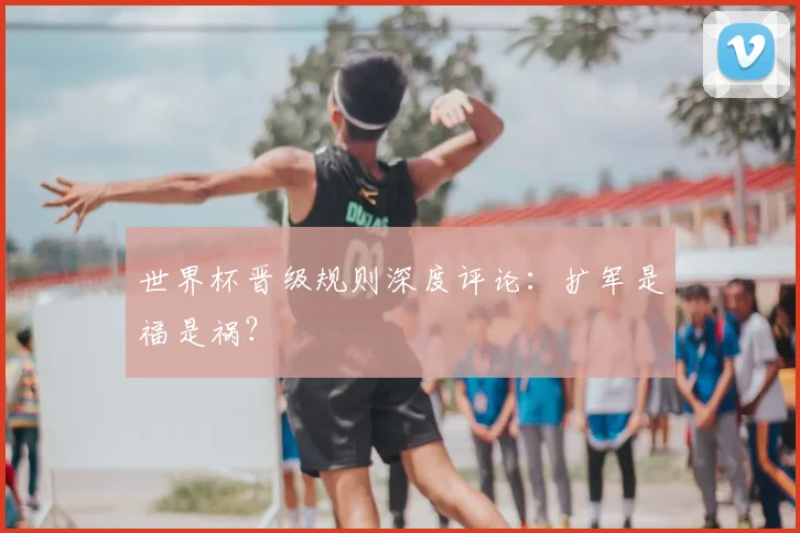世界杯晋级规则深度评论：扩军是福是祸？