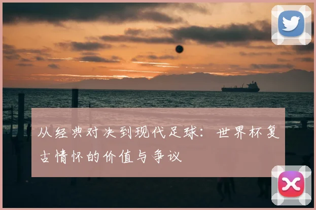 从经典对决到现代足球：世界杯复古情怀的价值与争议