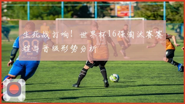 生死战打响！世界杯16强淘汰赛赛程与晋级形势分析