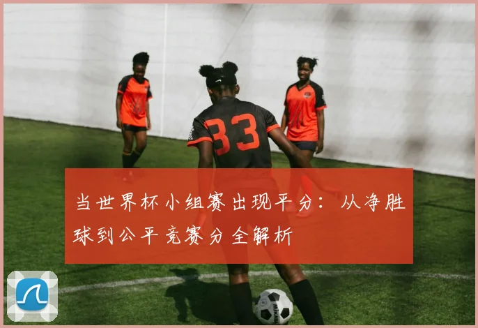 当世界杯小组赛出现平分：从净胜球到公平竞赛分全解析