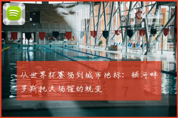 从世界杯赛场到城市地标:顿河畔罗斯托夫场馆的蜕变