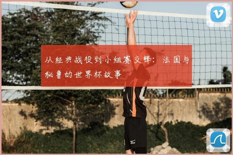 从经典战役到小组赛交锋：法国与秘鲁的世界杯故事