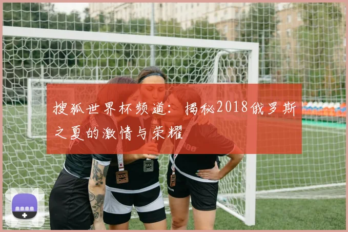 搜狐世界杯频道:揭秘2018俄罗斯之夏的激情与荣耀