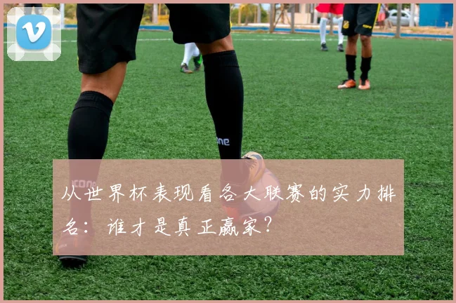从世界杯表现看各大联赛的实力排名:谁才是真正赢家?